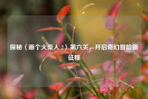 探秘〈画个火柴人 2〉第六关，开启奇幻冒险新征程