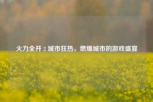 火力全开 2 城市狂热，燃爆城市的游戏盛宴