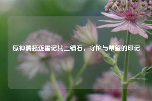 原神清籁逐雷记其三镇石，守护与希望的印记