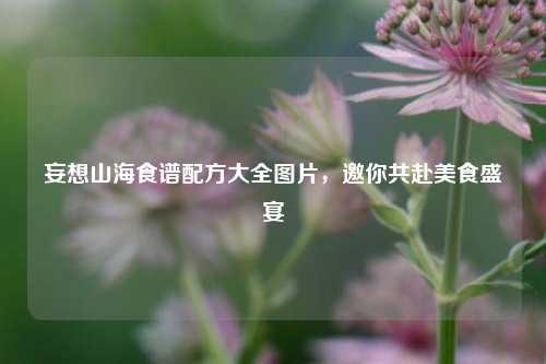 妄想山海食谱配方大全图片,邀你共赴美食盛宴