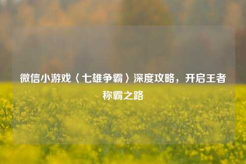 微信小游戏〈七雄争霸〉深度攻略,开启王者称霸之路