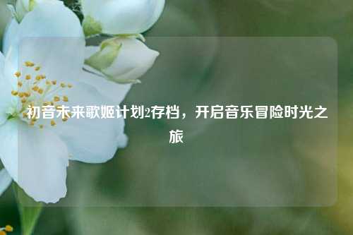 初音未来歌姬计划2存档，开启音乐冒险时光之旅
