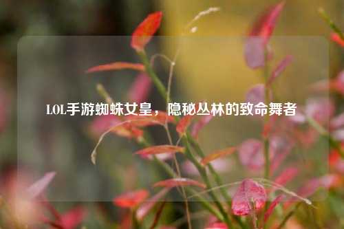LOL手游蜘蛛女皇,隐秘丛林的致命舞者