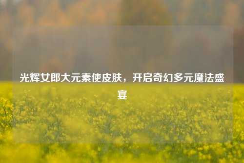 光辉女郎大元素使皮肤，开启奇幻多元魔法盛宴