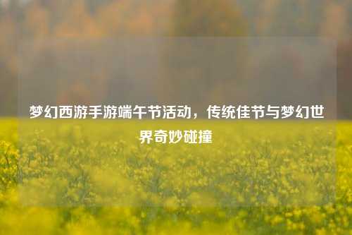梦幻西游手游端午节活动，传统佳节与梦幻世界奇妙碰撞