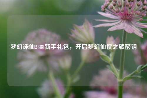 梦幻诛仙2888新手礼包，开启梦幻仙侠之旅密钥