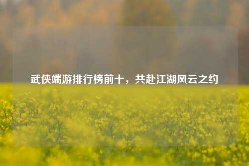 武侠端游排行榜前十,共赴江湖风云之约
